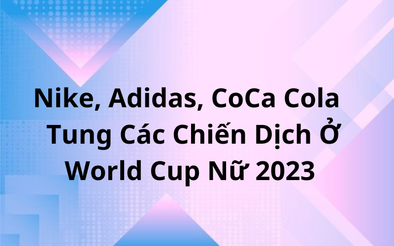Nike, Adidas, CoCa Cola Lần Lượt Tung Các Chiến Dịch Trong Mùa World Cup Nữ 2023