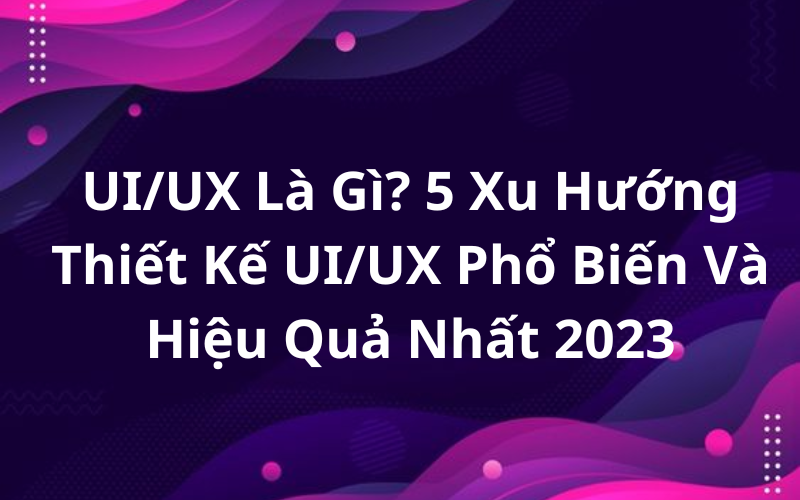 UI/UX Là Gì? 5 Xu Hướng Thiết Kế UI/UX Phổ Biến Và Hiệu Quả Nhất 2023